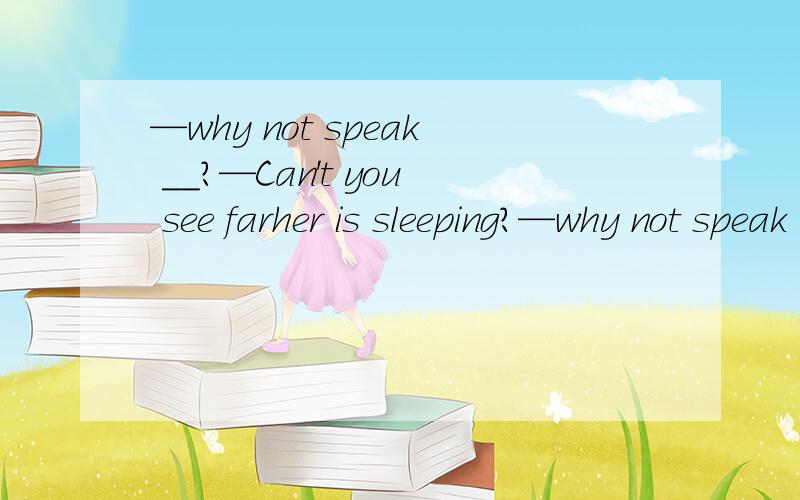 —why not speak __?—Can't you see farher is sleeping?—why not speak __?—Can't you see farher is sleeping?为什么是quietly而不是loudlu,对话应该是一个人问另外一个人为什么不大点声说话另外一个人说你没看见爸