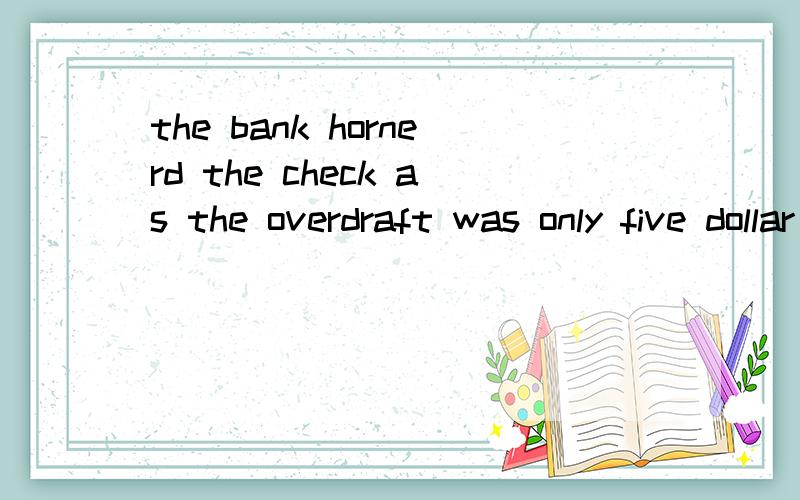 the bank hornerd the check as the overdraft was only five dollar