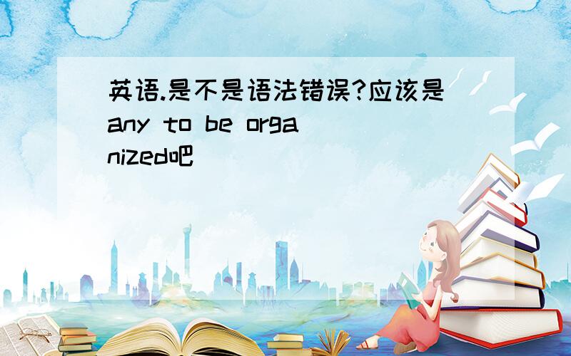 英语.是不是语法错误?应该是any to be organized吧