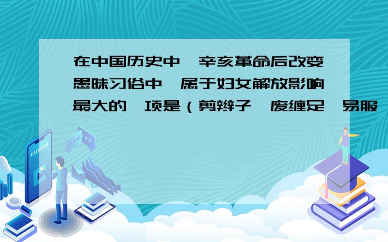 在中国历史中,辛亥革命后改变愚昧习俗中,属于妇女解放影响最大的一项是（剪辫子,废缠足,易服,兴握手礼）到底哪一项,急