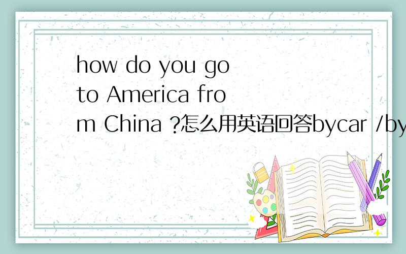 how do you go to America from China ?怎么用英语回答bycar /by plane /bytrain