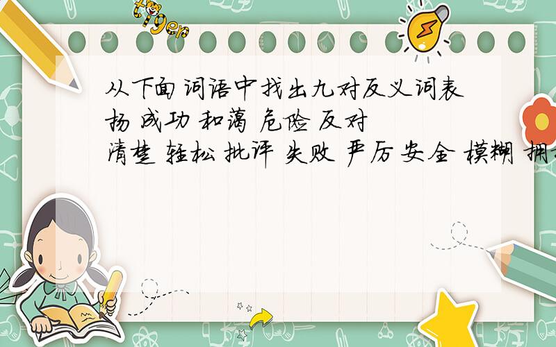 从下面词语中找出九对反义词表扬 成功 和蔼 危险 反对 清楚 轻松 批评 失败 严厉 安全 模糊 拥护 沉重 抽象 热情具体 冷淡