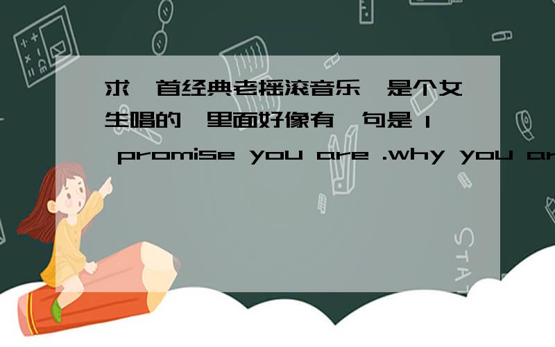 求一首经典老摇滚音乐,是个女生唱的,里面好像有一句是 I promise you are .why you are wo wo wo wo 我零三年听到的,但一直不知道名字,跪求这首歌名,