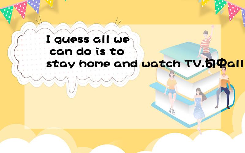 I guess all we can do is to stay home and watch TV.句中all 可换成anything吗?