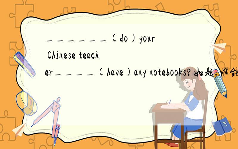 ______(do)your Chinese teacher____(have)any notebooks?如题,谁能帮我做一下,把原因也打一下呗,我最近生水痘,脱课脱的厉害,帮个忙呗