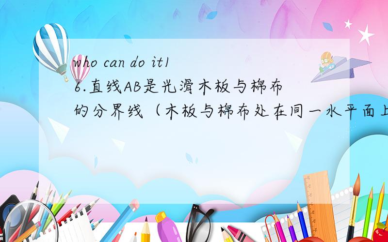 who can do it16.直线AB是光滑木板与棉布的分界线（木板与棉布处在同一水平面上）,然后使一个小线轴（如缝纫机上的线轴）沿着与直线AB成一角度的方向PO匀速滚动,可以看到,线轴在棉布上滚动