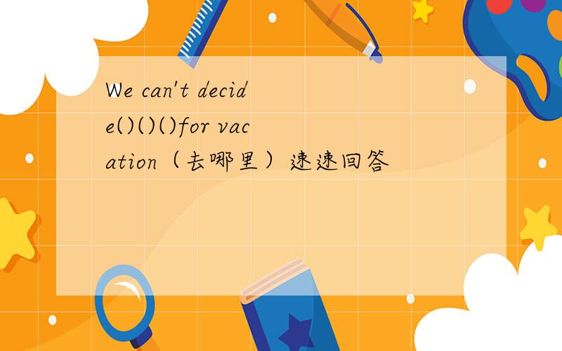 We can't decide()()()for vacation（去哪里）速速回答