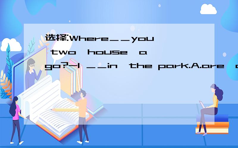 选择:Where＿＿you  two  house  ago?-I ＿＿in  the park.A.are,am B.were,am C.were,was