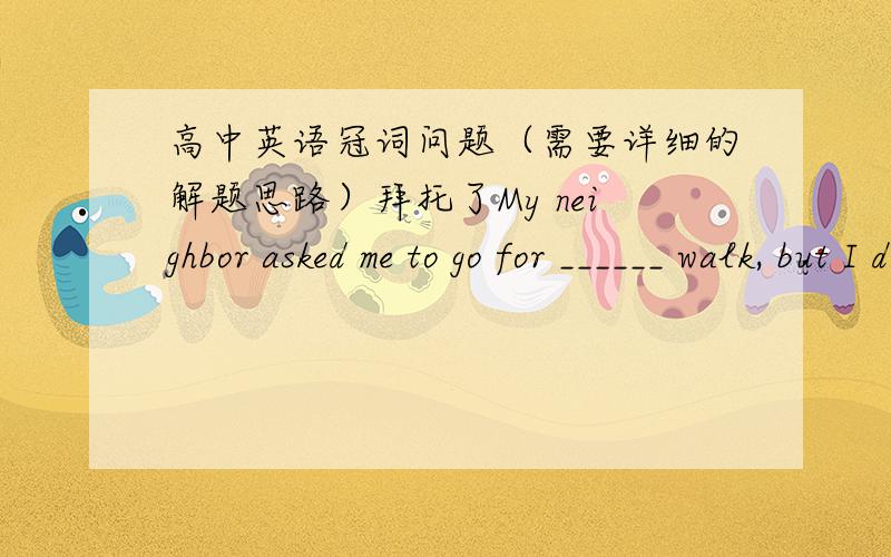 高中英语冠词问题（需要详细的解题思路）拜托了My neighbor asked me to go for ______ walk, but I don’t think I’ve got ______ energy.    A. a; 不填              B. the; the              C. 不填；the             D. a; theWe