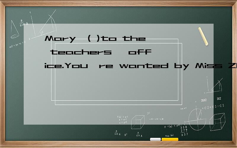 Mary,( )to the teachers' office.You're wanted by Miss Zhang.( )内填空