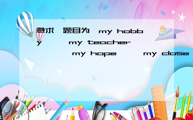 急求,题目为《my hobby》,《my teacher 》 ,《my hope》,《my close friend》的80字英语短文1.《my hobby》，2.《my teacher 》 ，3.《my hope》,4.《my close friend》这是四篇英语短文的题目