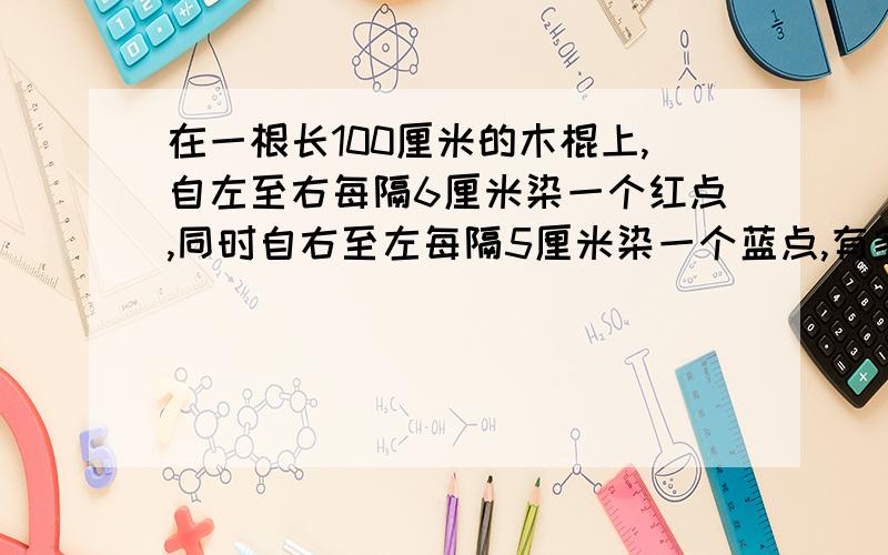 在一根长100厘米的木棍上,自左至右每隔6厘米染一个红点,同时自右至左每隔5厘米染一个蓝点,有多少个点同时染了红色和蓝色?要数式