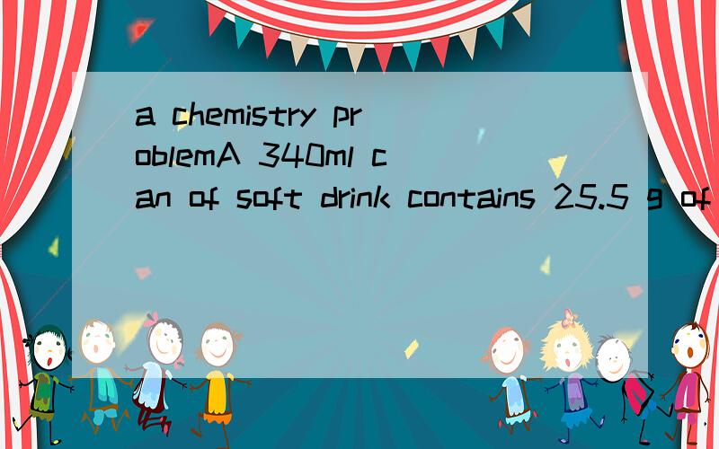 a chemistry problemA 340ml can of soft drink contains 25.5 g of wugar, 3 g of phosphoric acid, some colourant and flavour enhancer. What is the percentage sugar and phosphoric acid in the drink?