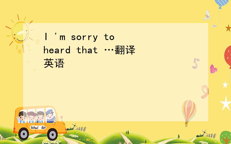 I 'm sorry to heard that …翻译英语