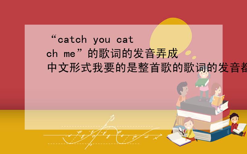 “catch you catch me”的歌词的发音弄成中文形式我要的是整首歌的歌词的发音都弄成中文形式