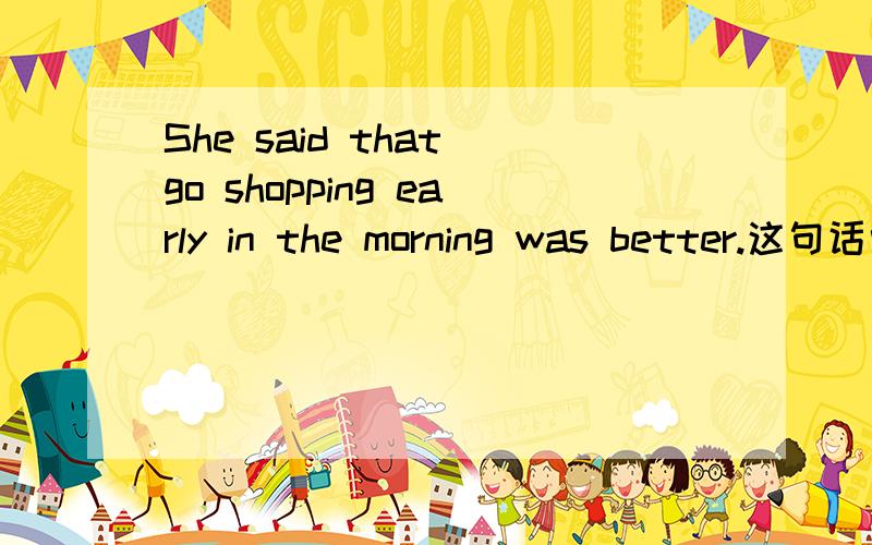 She said that go shopping early in the morning was better.这句话中“go”为什么改成“going”?