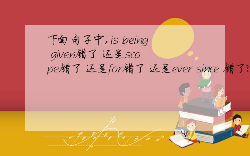 下面句子中,is being given错了 还是scope错了 还是for错了 还是ever since 错了?today the intellectual is being given greater scope for initiative than ever since.