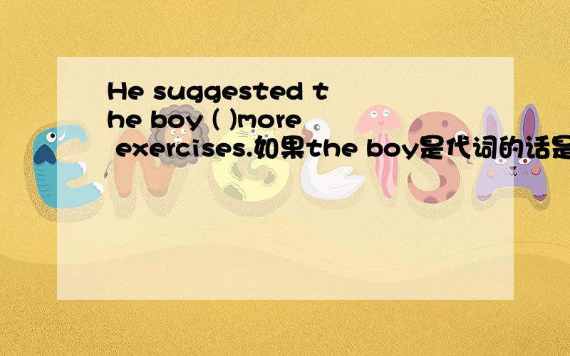 He suggested the boy ( )more exercises.如果the boy是代词的话是不是容易选很多括号里可以填什么do和to do都可以吗 如果the boy 改成me是不是只可以填to do啊.