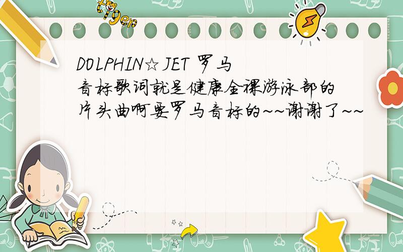 DOLPHIN☆JET 罗马音标歌词就是健康全裸游泳部的片头曲啊要罗马音标的~~谢谢了~~