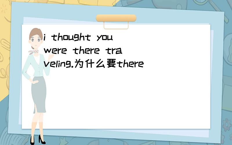 i thought you were there traveling.为什么要there