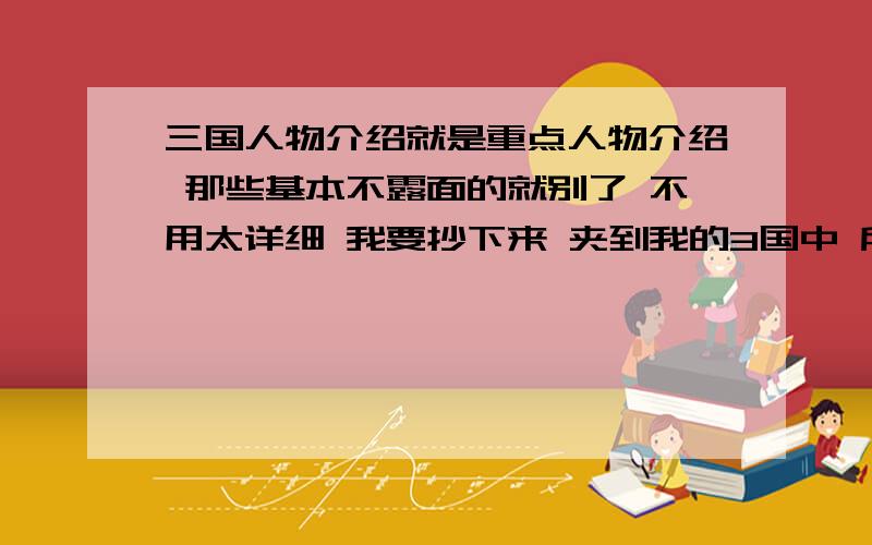 三国人物介绍就是重点人物介绍 那些基本不露面的就别了 不用太详细 我要抄下来 夹到我的3国中 所以 打架辛苦一些 财富值多得是 这几个是必须介绍的： 刘 关 张 赵子龙 诸葛 吕布 马超