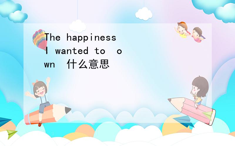 The happiness I wanted to  own  什么意思