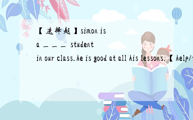 【选择题】simon is a ___ student in our class.he is good at all his lessons.【help/to help/helping/helps】simon is a ___ student in our class .he is good at all his lessons.【bad/tall/healthy/top】___ there and milk in the fridge?yes,there _