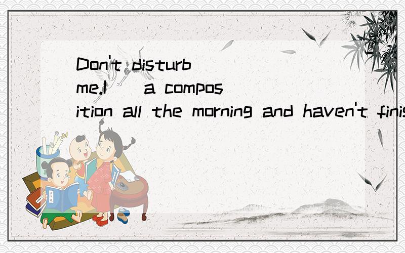 Don't disturb me.I__a composition all the morning and haven't finished yet.A.was writingB.have writtenC.have been writing这几个选项都表示什么时态,分别在什么情况下使用?