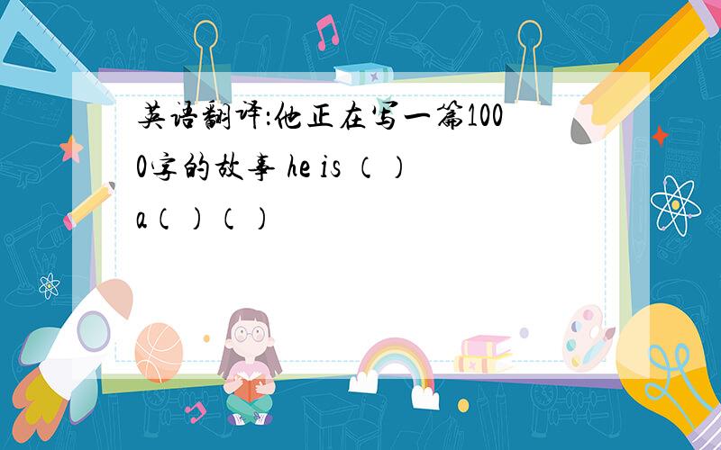 英语翻译：他正在写一篇1000字的故事 he is （）a（）（）