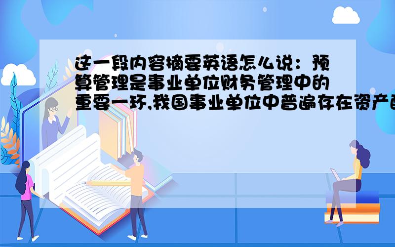 这一段内容摘要英语怎么说：预算管理是事业单位财务管理中的重要一环,我国事业单位中普遍存在资产配置不科学,使用效率低下等问题.文章阐述了事业单位预算执行中的一些问题,分析了问