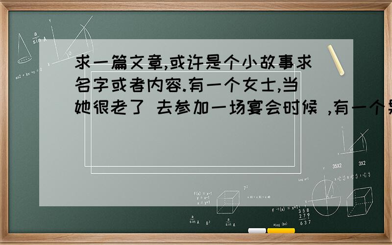 求一篇文章,或许是个小故事求名字或者内容.有一个女士,当她很老了 去参加一场宴会时候 ,有一个男人向她走来.他说：“我认识你,也记得你,那时候你还年轻,美丽,但是我要告诉你,现在的你