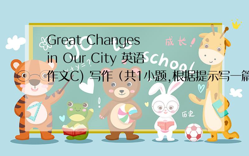 Great Changes in Our City 英语作文C) 写作（共1小题,根据提示写一篇60字左右的英语作文,写出我们城市的变化,内容可适当发挥.提示：1.我们的城市最近几年发生了很多变化.2.道路变宽阔了,高楼大