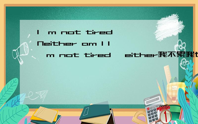 I'm not tired Neither am I I'm not tired ,either我不累我也不累我一点也不累对么I'm not tired Neither am I'm not tired ,either我是问我的翻译对不对