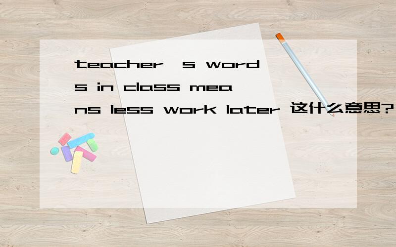 teacher's words in class means less work later 这什么意思?