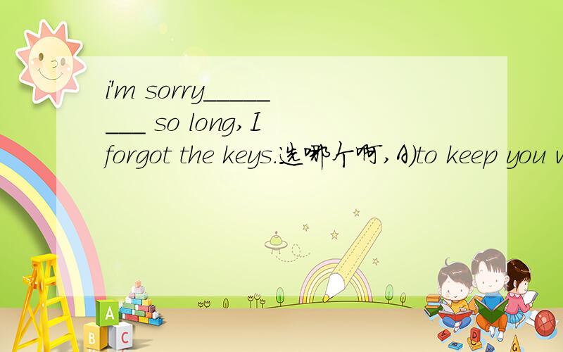 i'm sorry________ so long,I forgot the keys.选哪个啊,A)to keep you waitB)to keep you to wait C)to keep you waiting D)to have kept you waiting