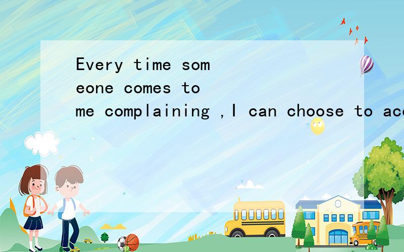 Every time someone comes to me complaining ,I can choose to accepttheir complaining or I can poi...Every time someone comes to me complaining ,I can choose to accepttheir complaining or I can point out the positive side of life.翻译