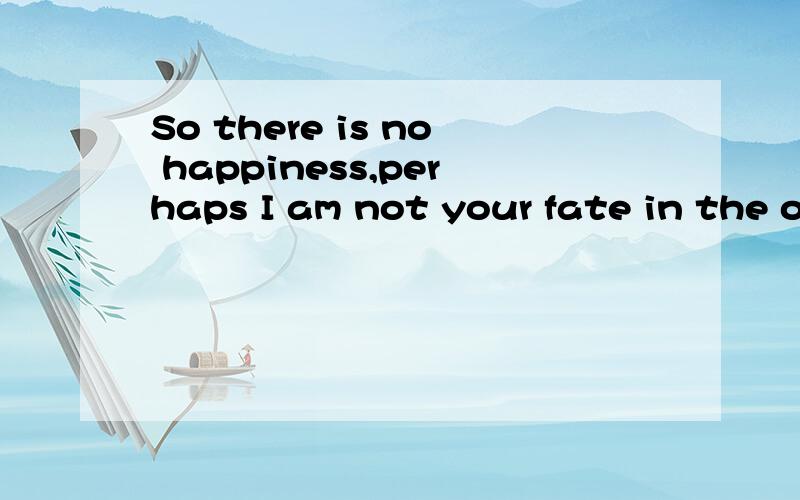 So there is no happiness,perhaps I am not your fate in the other half,you know?