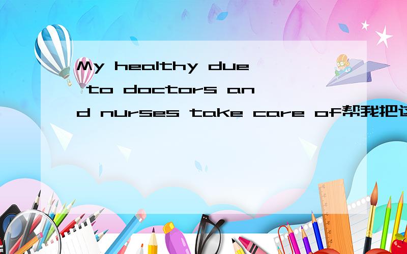 My healthy due to doctors and nurses take care of帮我把这句话改对哦