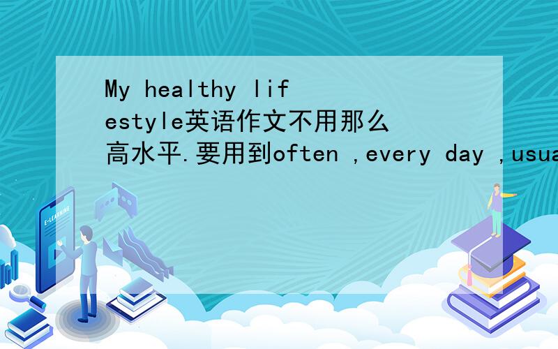 My healthy lifestyle英语作文不用那么高水平.要用到often ,every day ,usually ,three times a week ,sometimes ,once a week ,always,never这几个词~急用~