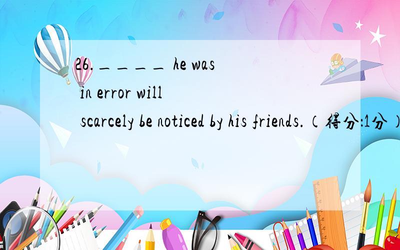 26.____ he was in error will scarcely be noticed by his friends.（得分：1分） A) What B) Which C)Th26.____ he was in error will scarcely be noticed by his friends.（得分：1分） A) What B) Which C)Though D)That