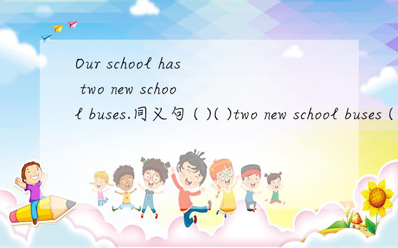 Our school has two new school buses.同义句 ( )( )two new school buses ( )our school