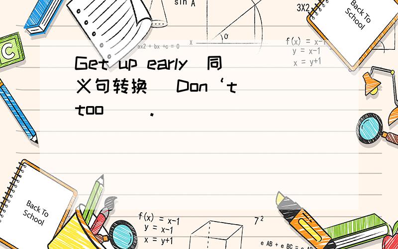 Get up early（同义句转换） Don‘t（ ）too（ ）.