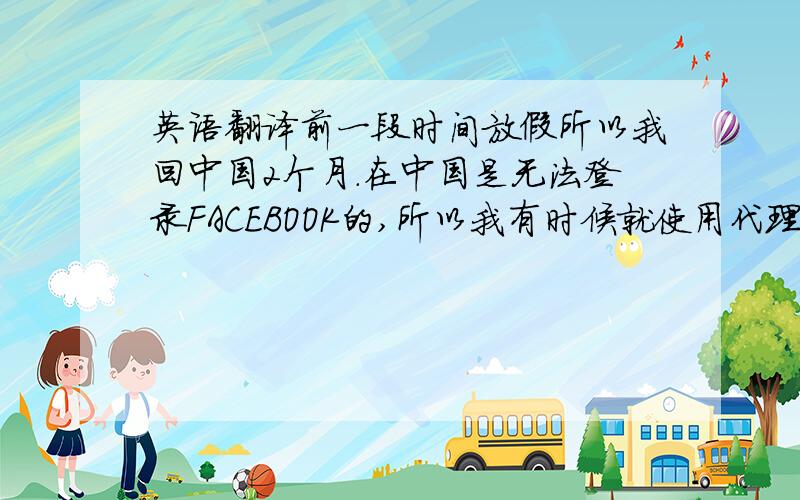 英语翻译前一段时间放假所以我回中国2个月.在中国是无法登录FACEBOOK的,所以我有时候就使用代理服务器来登录FACEBOOK.因为开学了所以现在我回到了加拿大 今天有一个同学要添加我为好友 所