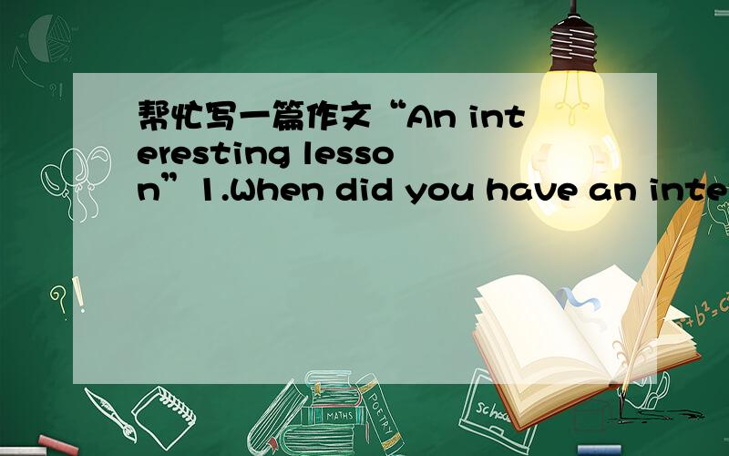 帮忙写一篇作文“An interesting lesson”1.When did you have an interesting lesson?What lesson was it?2.What did you do during the lesson?3.Why was it interesting?(Give one or two reasons)