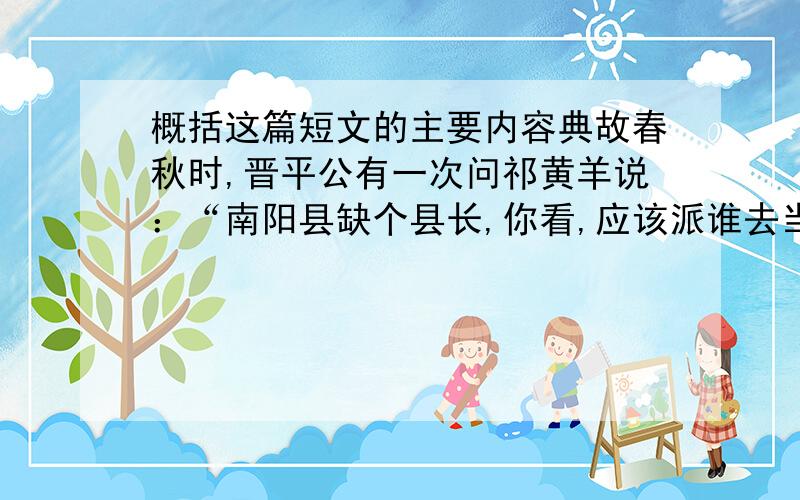 概括这篇短文的主要内容典故春秋时,晋平公有一次问祁黄羊说：“南阳县缺个县长,你看,应该派谁去当比较合适呢?” 祁黄羊毫不迟疑地回答说：“叫解狐去,最合适了.他一定能够胜任的!”