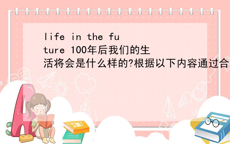 life in the future 100年后我们的生活将会是什么样的?根据以下内容通过合理想象,用英语写一篇短文来展望未来的新生活.要点：1.某些人可以到月球上度假.2.某些科学家可能在海底生活.3.通过视