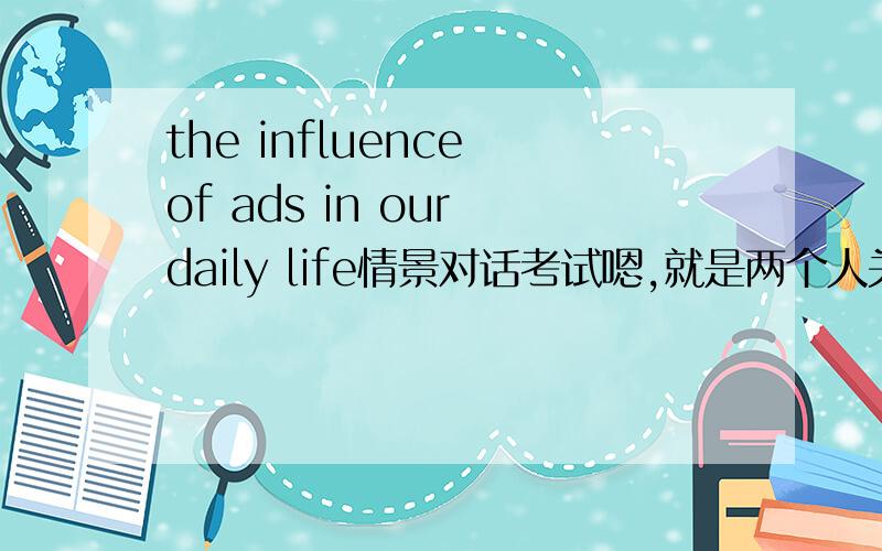 the influence of ads in our daily life情景对话考试嗯,就是两个人关于这个话题的一个英语前景对话,还有Suppose you and your partner are shopping in a department store to buy a dress.You are asking his or her opinion and your p