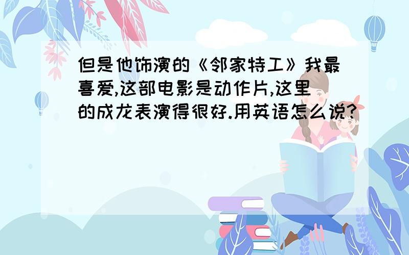 但是他饰演的《邻家特工》我最喜爱,这部电影是动作片,这里的成龙表演得很好.用英语怎么说?