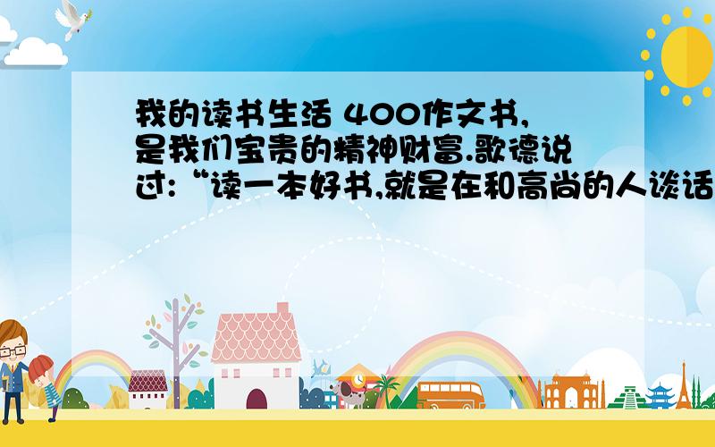 我的读书生活 400作文书,是我们宝贵的精神财富.歌德说过:“读一本好书,就是在和高尚的人谈话.”请以《我的读书生活》为题写一篇作文,做到语句通顺,详略得当.