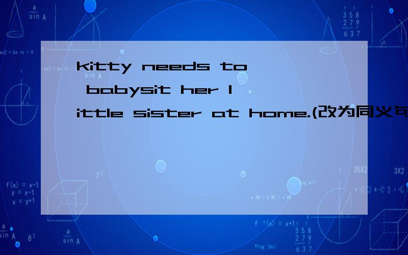 kitty needs to babysit her little sister at home.(改为同义句)